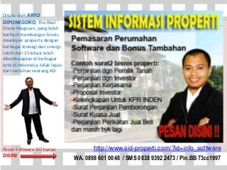 http://www.sid-properti.com/?id=info_software
WA. 0898 601 0048 / SMS 0838 9392 2473 / Pin.BB 73cc1997
Ditulis oleh ARYO
DIPONEGORO, The Real
Estate Magician, yang telah
berhasil membangun bisnis
developer property dengan
berbagai strategi dan sinergi.
Lebih dari 15 lokasi telah
dikembangkan di berbagai
kota di Indonesia, tidak lepas
dari sentuhan seorang AD.
Profil Aryo Diponegoro
* Komisaris Ndalem Group
* Founder dan Coach YBP
* Owner Milist Yuk Bisnis
Properti - Komunitas Online
TERBESAR Bisnis Developer
Properti Terbesar di
Indonesia
* Komisaris Symbiosis Media
Comm.
Pesan Software SID hanya
DISINI
 
