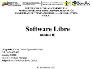 Software Libre
(modulo II)
REPÚBLICABOLIVARIANADEVENEZUELA
MINISTERIODELPODERPOPULARPARALAEDUCACIÓN
UNIVERSIDADPOLITÉCNICATERRITORIALAGRO-INDUSTRIAL
U.P.T.A.I
Integrante: Carlos Daniel Figueredo Freites
C.I : V-28.422.412
Sección: SID1E
Docente: William Márquez
Asignatura : Formación Socio Crítica I
30 de abril del 2020
 