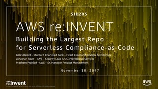 © 2017, Amazon Web Services, Inc. or its Affiliates. All rights reserved.
AWS re:INVENT
Building the Largest Repo
for Serverless Compliance-as-Code
Gilles Baillet – Standard Chartered Bank – Head, Cloud and DevOps Architecture
Jonathan Rault – AWS – Security Lead APJC, Professional Services
Prashant Prahlad – AWS – Sr. Manager Product Management
S I D 2 0 5
N o v e m b e r 3 0 , 2 0 1 7
 