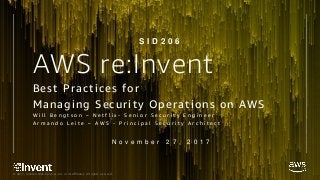 © 2017, Amazon Web Services, Inc. or its Affiliates. All rights reserved.
AWS re:Invent
Best Practices for
Managing Security Operations on AWS
W i l l B e n g t s o n – N e t f l i x - S e n i o r S e c u r i t y E n g i n e e r
A r m a n d o L e i t e – A W S - P r i n c i p a l S e c u r i t y A r c h i t e c t
S I D 2 0 6
N o v e m b e r 2 7 , 2 0 1 7
 