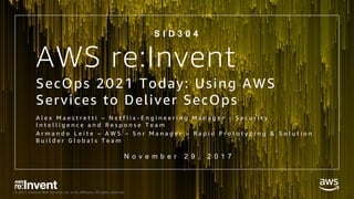 © 2017, Amazon Web Services, Inc. or its Affiliates. All rights reserved.
AWS re:Invent
SecOps 2021 Today: Using AWS
Services to Deliver SecOps
A l e x M a e s t r e t t i – N e t f l i x - E n g i n e e r i n g M a n a g e r - S e c u r i t y
I n t e l l i g e n c e a n d R e s p o n s e T e a m
A r m a n d o L e i t e – A W S – S n r M a n a g e r – R a p i d P r o t o t y p i n g & S o l u t i o n
B u i l d e r G l o b a l s T e a m
S I D 3 0 4
N o v e m b e r 2 9 , 2 0 1 7
 
