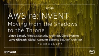 © 2017, Amazon Web Services, Inc. or its Affiliates. All rights reserved.
Moving from the Shadows
to the Throne
Vinay Bansal, Principal Security Architect, Cisco Systems
Larry Gilreath, Global Accounts Security Solution Architect
N o v e m b e r 2 9 , 2 0 1 7
AWS re:INVENT
SID310
 