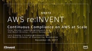 © 2017, Amazon Web Services, Inc. or its Affiliates. All rights reserved.
AWS re:INVENT
Continuous Compliance on AWS at Scale
S I D 3 1 3
N o v e m b e r 2 9 , 2 0 1 7
P e t e r M e i s t e r | p m e i s t e r @ 2 n d w a t c h . c o m
2 n d W a t c h D i r e c t o r , P r o d u c t M a n a g e m e n t
L a r s C r o m l e y | l c r o m l e y @ 2 n d w a t c h . c o m
2 n d W a t c h D i r e c t o r o f E n g i n e e r i n g , A u t o m a t i o n
 