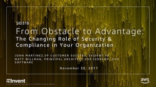 © 2017, Amazon Web Services, Inc. or its Affiliates. All rights reserved.
From Obstacle to Advantage:
The Changing Role of Security &
Compliance in Your Organization
J O H N M A R T I N E Z , V P C U S T O M E R S U C C E S S , E V I D E N T . I O
M A T T W I L L M A N , P R I N C I P A L A R C H I T E C T F O R F E D R A M P , J I V E
S O F T W A R E
N o v e m b e r 3 0 , 2 0 1 7
SID318
 