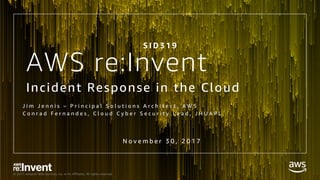 © 2017, Amazon Web Services, Inc. or its Affiliates. All rights reserved.
AWS re:Invent
Incident Response in the Cloud
J i m J e n n i s – P r i n c i p a l S o l u t i o n s A r c h i t e c t , A W S
C o n r a d F e r n a n d e s , C l o u d C y b e r S e c u r i t y L e a d , J H U A P L
N o v e m b e r 3 0 , 2 0 1 7
S I D 3 1 9
 