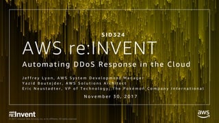 © 2017, Amazon Web Services, Inc. or its Affiliates. All rights reserved.
AWS re:INVENT
Automating DDoS Response in the Cloud
J e f f r e y L y o n , A W S S y s t e m D e v e l o p m e n t M a n a g e r
Y a z i d B o u t e j d e r , A W S S o l u t i o n s A r c h i t e c t
E r i c N e u s t a d t e r , V P o f T e c h n o l o g y , T h e P o k é m o n C o m p a n y I n t e r n a t i o n a l
S I D 3 2 4
N o v e m b e r 3 0 , 2 0 1 7
 