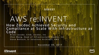 © 2017, Amazon Web Services, Inc. or its Affiliates. All rights reserved.
AWS re:INVENT
How Zocdoc Achieved Security and
Compliance at Scale With Infrastructure as
Code
B r i a n L o z a d a , C I S O , Z o c d o c , I n c
Z h e n W a n g , H e a d o f I n f r a s t r u c t u r e , Z o c d o c , I n c
S t e v e B o l t u c h , S r S o l u t i o n s A r c h i t e c t , A W S
S I D 3 2 7
N o v e m b e r 3 0 , 2 0 1 7
 