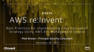 © 2017, Amazon Web Services, Inc. or its Affiliates. All rights reserved.
Best Practices for Implementing Your Encryption
Strategy Using AWS Key Management Service
Matt Bretan – Principal Security Consultant
S I D 3 3 0
AWS re:Invent
N o v e m b e r 2 9 , 2 0 1 7
 