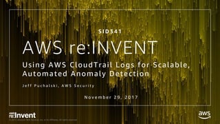 © 2017, Amazon Web Services, Inc. or its Affiliates. All rights reserved.
AWS re:INVENT
Using AWS CloudTrail Logs for Scalable,
Automated Anomaly Detection
J e f f P u c h a l s k i , A W S S e c u r i t y
N o v e m b e r 2 9 , 2 0 1 7
S I D 3 4 1
 