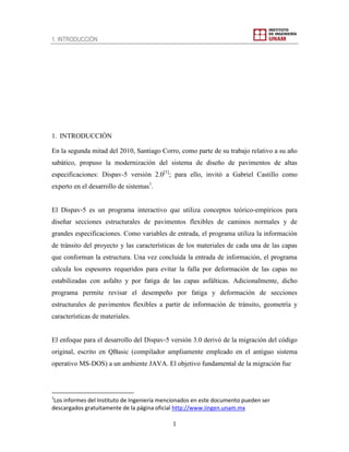 1. INTRODUCCIÓN
1
1. INTRODUCCIÓN
En la segunda mitad del 2010, Santiago Corro, como parte de su trabajo relativo a su año
sabático, propuso la modernización del sistema de diseño de pavimentos de altas
especificaciones: Dispav-5 versión 2.0[1]
; para ello, invitó a Gabriel Castillo como
experto en el desarrollo de sistemas1
.
El Dispav-5 es un programa interactivo que utiliza conceptos teórico-empíricos para
diseñar secciones estructurales de pavimentos flexibles de caminos normales y de
grandes especificaciones. Como variables de entrada, el programa utiliza la información
de tránsito del proyecto y las características de los materiales de cada una de las capas
que conforman la estructura. Una vez concluida la entrada de información, el programa
calcula los espesores requeridos para evitar la falla por deformación de las capas no
estabilizadas con asfalto y por fatiga de las capas asfálticas. Adicionalmente, dicho
programa permite revisar el desempeño por fatiga y deformación de secciones
estructurales de pavimentos flexibles a partir de información de tránsito, geometría y
características de materiales.
El enfoque para el desarrollo del Dispav-5 versión 3.0 derivó de la migración del código
original, escrito en QBasic (compilador ampliamente empleado en el antiguo sistema
operativo MS-DOS) a un ambiente JAVA. El objetivo fundamental de la migración fue
1
Los informes del Instituto de Ingeniería mencionados en este documento pueden ser
descargados gratuitamente de la página oficial http://www.iingen.unam.mx
 