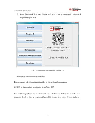2. DISPAV-5-VERSIÓN 3.0
5
2. De un doble click al archivo Dispav 2012, con lo que se comenzará a ejecutar el
programa (figura 2.2).
Fig. 2.2 Ventana principal de Dispav-5 versión 3.0
2.2 Problemas comúnmente encontrados
Los problemas más comunes que impiden la ejecución del sistema son:
2.2.1 No se ha instalado la máquina virtual Java VM.
Este problema puede ser fácilmente identificado debido a que al abrir el explorador en el
directorio donde se tiene el programa (figura 2.3), el archivo no posee el icono de Java.
 