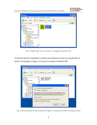 DISPAV-5-VERSIÓN 3.0 ACTUALIZACIÓN DEL SISTEMA PARA EL DISEÑO…
6
Fig. 2.3 Archivo tipo ".jar" no asociado a la máquina virtual Java VM.
Al tratar de ejecutar el programa se obtiene una indicación de que no se puede abrir el
archivo. Por ejemplo, la figura 2.4 muestra la ventana en WindowsXP.
Fig. 2.4 Error generado al tratar de ejecutar el Dispav-5 sin que esté asociado a la máquina virtual
 