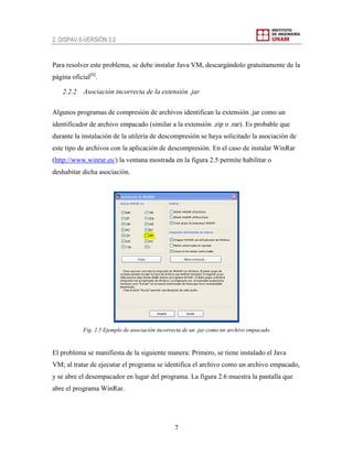 2. DISPAV-5-VERSIÓN 3.0
7
Para resolver este problema, se debe instalar Java VM, descargándolo gratuitamente de la
página oficial[6]
.
2.2.2 Asociación incorrecta de la extensión .jar
Algunos programas de compresión de archivos identifican la extensión .jar como un
identificador de archivo empacado (similar a la extensión .zip o .rar). Es probable que
durante la instalación de la utilería de descompresión se haya solicitado la asociación de
este tipo de archivos con la aplicación de descompresión. En el caso de instalar WinRar
(http://www.winrar.es/) la ventana mostrada en la figura 2.5 permite habilitar o
deshabitar dicha asociación.
Fig. 2.5 Ejemplo de asociación incorrecta de un .jar como un archivo empacado
El problema se manifiesta de la siguiente manera: Primero, se tiene instalado el Java
VM; al tratar de ejecutar el programa se identifica el archivo como un archivo empacado,
y se abre el desempacador en lugar del programa. La figura 2.6 muestra la pantalla que
abre el programa WinRar.
 