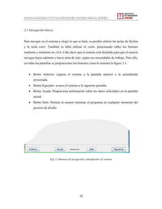 DISPAV-5-VERSIÓN 3.0 ACTUALIZACIÓN DEL SISTEMA PARA EL DISEÑO…
10
3.1 Navegación básica
Para navegar en el sistema y elegir lo que se hará, es posible utilizar las teclas de flechas
y la tecla enter. También se debe utilizar el ratón, posicionado sobre los botones
mediante y mediante un click. Cabe decir que el sistema está diseñado para que el usuario
navegue hacia adelante o hacia atrás de éste, según sus necesidades de trabajo. Para ello,
en todas las pantallas se proporcionan tres botones como lo muestra la figura 3.1:
 Botón Anterior: regresa el sistema a la pantalla anterior a la actualmente
presentada.
 Botón Siguiente: avanza el sistema a la siguiente pantalla.
 Botón Ayuda: Proporciona información sobre los datos solicitados en la pantalla
actual.
 Botón Salir: Permite al usuario terminar el programa en cualquier momento del
proceso de diseño.
Fig. 3.1 Botones de navegación e identificador de ventana
 