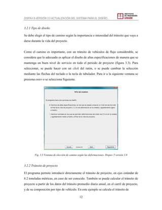 DISPAV-5-VERSIÓN 3.0 ACTUALIZACIÓN DEL SISTEMA PARA EL DISEÑO…
12
3.2.1 Tipo de diseño
Se debe elegir el tipo de camino según la importancia e intensidad del tránsito que vaya a
darse durante la vida del proyecto.
Como el camino es importante, con un tránsito de vehículos de flujo considerable, se
considera que lo adecuado es aplicar el diseño de altas especificaciones de manera que se
mantenga un buen nivel de servicio en todo el periodo de proyecto (figura 3.3). Para
seleccionar, se puede hacer con un click del ratón, o se puede cambiar la selección
mediante las flechas del teclado o la tecla de tabulador. Para ir a la siguiente ventana se
presiona enter o se selecciona Siguiente.
Fig. 3.3 Ventana de elección de camino según las deformaciones. Dispav-5 versión 3.0
3.2.2 Tránsito de proyecto
El programa permite introducir directamente el tránsito de proyecto, en ejes estándar de
8.2 toneladas métricas, en caso de ser conocido. También se puede calcular el tránsito de
proyecto a partir de los datos del tránsito promedio diario anual, en el carril de proyecto,
y de su composición por tipo de vehículo. En este ejemplo se calcula el tránsito de
 