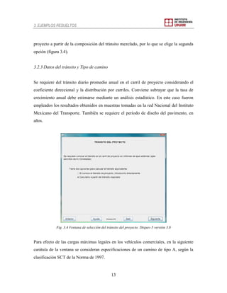3. EJEMPLOS RESUELTOS
13
proyecto a partir de la composición del tránsito mezclado, por lo que se elige la segunda
opción (figura 3.4).
3.2.3 Datos del tránsito y Tipo de camino
Se requiere del tránsito diario promedio anual en el carril de proyecto considerando el
coeficiente direccional y la distribución por carriles. Conviene subrayar que la tasa de
crecimiento anual debe estimarse mediante un análisis estadístico. En este caso fueron
empleados los resultados obtenidos en muestras tomadas en la red Nacional del Instituto
Mexicano del Transporte. También se requiere el periodo de diseño del pavimento, en
años.
Fig. 3.4 Ventana de selección del tránsito del proyecto. Dispav-5 versión 3.0
Para efecto de las cargas máximas legales en los vehículos comerciales, en la siguiente
carátula de la ventana se consideran especificaciones de un camino de tipo A, según la
clasificación SCT de la Norma de 1997.
 