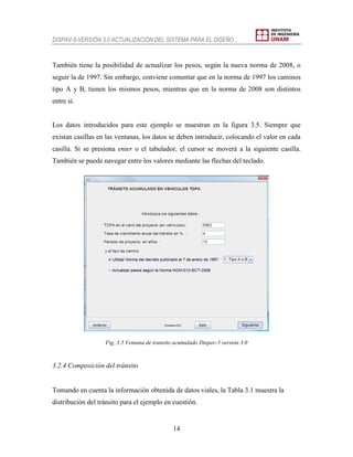 DISPAV-5-VERSIÓN 3.0 ACTUALIZACIÓN DEL SISTEMA PARA EL DISEÑO…
14
También tiene la posibilidad de actualizar los pesos, según la nueva norma de 2008, o
seguir la de 1997. Sin embargo, conviene comentar que en la norma de 1997 los caminos
tipo A y B, tienen los mismos pesos, mientras que en la norma de 2008 son distintos
entre sí.
Los datos introducidos para este ejemplo se muestran en la figura 3.5. Siempre que
existan casillas en las ventanas, los datos se deben introducir, colocando el valor en cada
casilla. Si se presiona enter o el tabulador, el cursor se moverá a la siguiente casilla.
También se puede navegar entre los valores mediante las flechas del teclado.
Fig. 3.5 Ventana de transito acumulado Dispav-5 versión 3.0
3.2.4 Composición del tránsito
Tomando en cuenta la información obtenida de datos viales, la Tabla 3.1 muestra la
distribución del tránsito para el ejemplo en cuestión.
 