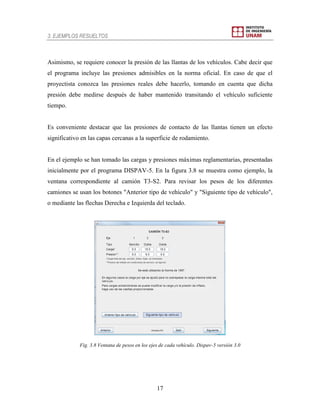 3. EJEMPLOS RESUELTOS
17
Asimismo, se requiere conocer la presión de las llantas de los vehículos. Cabe decir que
el programa incluye las presiones admisibles en la norma oficial. En caso de que el
proyectista conozca las presiones reales debe hacerlo, tomando en cuenta que dicha
presión debe medirse después de haber mantenido transitando el vehículo suficiente
tiempo.
Es conveniente destacar que las presiones de contacto de las llantas tienen un efecto
significativo en las capas cercanas a la superficie de rodamiento.
En el ejemplo se han tomado las cargas y presiones máximas reglamentarias, presentadas
inicialmente por el programa DISPAV-5. En la figura 3.8 se muestra como ejemplo, la
ventana correspondiente al camión T3-S2. Para revisar los pesos de los diferentes
camiones se usan los botones "Anterior tipo de vehículo" y "Siguiente tipo de vehículo",
o mediante las flechas Derecha e Izquierda del teclado.
Fig. 3.8 Ventana de pesos en los ejes de cada vehículo. Dispav-5 versión 3.0
 