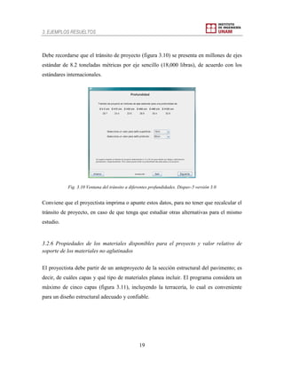 3. EJEMPLOS RESUELTOS
19
Debe recordarse que el tránsito de proyecto (figura 3.10) se presenta en millones de ejes
estándar de 8.2 toneladas métricas por eje sencillo (18,000 libras), de acuerdo con los
estándares internacionales.
Fig. 3.10 Ventana del tránsito a diferentes profundidades. Dispav-5 versión 3.0
Conviene que el proyectista imprima o apunte estos datos, para no tener que recalcular el
tránsito de proyecto, en caso de que tenga que estudiar otras alternativas para el mismo
estudio.
3.2.6 Propiedades de los materiales disponibles para el proyecto y valor relativo de
soporte de los materiales no aglutinados
El proyectista debe partir de un anteproyecto de la sección estructural del pavimento; es
decir, de cuáles capas y qué tipo de materiales planea incluir. El programa considera un
máximo de cinco capas (figura 3.11), incluyendo la terracería, lo cual es conveniente
para un diseño estructural adecuado y confiable.
 