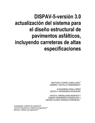 DISPAV-5-versión 3.0
actualización del sistema para
el diseño estructural de
pavimentos asfálticos,
incluyendo carreteras de altas
especificaciones
SANTIAGO CORRO CABALLERO†*
GABRIEL CASTILLO HERNÁNDEZ**
ALEXANDRA OSSA LÓPEZ*
JESÚS A. HERNÁNDEZ NOGUERA*
DAVID A. MANDUJANO MONTES***
FABIÁN HERNÁNDEZ RODRÍGUEZ***
SERGIO ULISES ARIZAGA GONZÁLEZ***
Investigador, Instituto de Ingeniería*
Técnico Académico, Instituto de Ingeniería**
Becario, Instituto de Ingeniería***
 