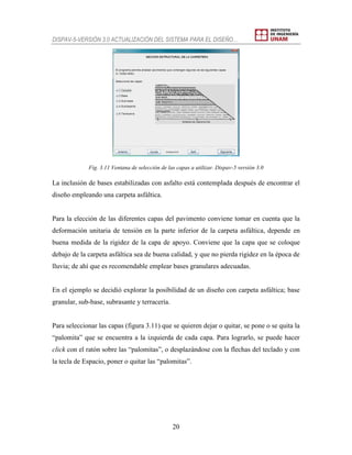 DISPAV-5-VERSIÓN 3.0 ACTUALIZACIÓN DEL SISTEMA PARA EL DISEÑO…
20
Fig. 3.11 Ventana de selección de las capas a utilizar. Dispav-5 versión 3.0
La inclusión de bases estabilizadas con asfalto está contemplada después de encontrar el
diseño empleando una carpeta asfáltica.
Para la elección de las diferentes capas del pavimento conviene tomar en cuenta que la
deformación unitaria de tensión en la parte inferior de la carpeta asfáltica, depende en
buena medida de la rigidez de la capa de apoyo. Conviene que la capa que se coloque
debajo de la carpeta asfáltica sea de buena calidad, y que no pierda rigidez en la época de
lluvia; de ahí que es recomendable emplear bases granulares adecuadas.
En el ejemplo se decidió explorar la posibilidad de un diseño con carpeta asfáltica; base
granular, sub-base, subrasante y terracería.
Para seleccionar las capas (figura 3.11) que se quieren dejar o quitar, se pone o se quita la
“palomita” que se encuentra a la izquierda de cada capa. Para lograrlo, se puede hacer
click con el ratón sobre las “palomitas”, o desplazándose con la flechas del teclado y con
la tecla de Espacio, poner o quitar las “palomitas”.
 