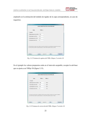 DISPAV-5-VERSIÓN 3.0 ACTUALIZACIÓN DEL SISTEMA PARA EL DISEÑO…
22
emplearlo en la estimación del módulo de rigidez de la capa correspondiente, en caso de
requerirse.
Fig. 3.12 Ventana de captura del VRSz. Dispav-5 versión 3.0
En el ejemplo los valores propuestos están en el intervalo aceptable; excepto la sub-base
que se ajusta a un VRSp=30 (figura 3.13).
Fig. 3.13 Ventana de corrección del VRSz. Dispav-5 versión 3.0
 