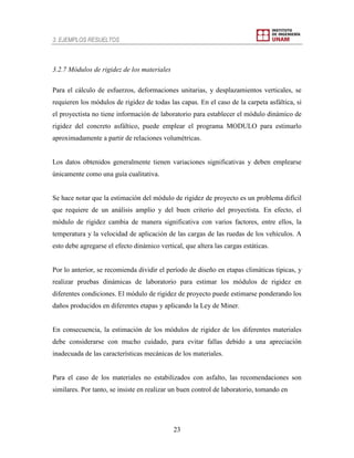 3. EJEMPLOS RESUELTOS
23
3.2.7 Módulos de rigidez de los materiales
Para el cálculo de esfuerzos, deformaciones unitarias, y desplazamientos verticales, se
requieren los módulos de rigidez de todas las capas. En el caso de la carpeta asfáltica, si
el proyectista no tiene información de laboratorio para establecer el módulo dinámico de
rigidez del concreto asfáltico, puede emplear el programa MODULO para estimarlo
aproximadamente a partir de relaciones volumétricas.
Los datos obtenidos generalmente tienen variaciones significativas y deben emplearse
únicamente como una guía cualitativa.
Se hace notar que la estimación del módulo de rigidez de proyecto es un problema difícil
que requiere de un análisis amplio y del buen criterio del proyectista. En efecto, el
módulo de rigidez cambia de manera significativa con varios factores, entre ellos, la
temperatura y la velocidad de aplicación de las cargas de las ruedas de los vehículos. A
esto debe agregarse el efecto dinámico vertical, que altera las cargas estáticas.
Por lo anterior, se recomienda dividir el período de diseño en etapas climáticas típicas, y
realizar pruebas dinámicas de laboratorio para estimar los módulos de rigidez en
diferentes condiciones. El módulo de rigidez de proyecto puede estimarse ponderando los
daños producidos en diferentes etapas y aplicando la Ley de Miner.
En consecuencia, la estimación de los módulos de rigidez de los diferentes materiales
debe considerarse con mucho cuidado, para evitar fallas debido a una apreciación
inadecuada de las características mecánicas de los materiales.
Para el caso de los materiales no estabilizados con asfalto, las recomendaciones son
similares. Por tanto, se insiste en realizar un buen control de laboratorio, tomando en
 