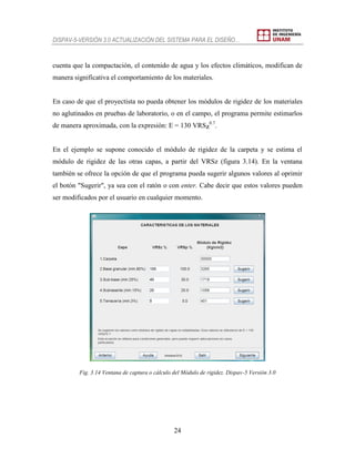 DISPAV-5-VERSIÓN 3.0 ACTUALIZACIÓN DEL SISTEMA PARA EL DISEÑO…
24
cuenta que la compactación, el contenido de agua y los efectos climáticos, modifican de
manera significativa el comportamiento de los materiales.
En caso de que el proyectista no pueda obtener los módulos de rigidez de los materiales
no aglutinados en pruebas de laboratorio, o en el campo, el programa permite estimarlos
de manera aproximada, con la expresión: E = 130 VRSZ
0.7
.
En el ejemplo se supone conocido el módulo de rigidez de la carpeta y se estima el
módulo de rigidez de las otras capas, a partir del VRSz (figura 3.14). En la ventana
también se ofrece la opción de que el programa pueda sugerir algunos valores al oprimir
el botón "Sugerir", ya sea con el ratón o con enter. Cabe decir que estos valores pueden
ser modificados por el usuario en cualquier momento.
Fig. 3.14 Ventana de captura o cálculo del Módulo de rigidez. Dispav-5 Versión 3.0
 