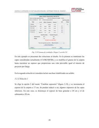 DISPAV-5-VERSIÓN 3.0 ACTUALIZACIÓN DEL SISTEMA PARA EL DISEÑO…
28
Fig. 3.18 Ventana de resultados. Dispav-5 versión 3.0
En este ejemplo se presentan dos soluciones al diseño. En la primera se mantienen las
capas consideradas actualmente (CA/BG/SB/SR), y se modifica el grueso de la carpeta
hasta encontrar un espesor que proporcione una vida previsible igual al tránsito de
proyecto por fatiga.
En la segunda solución se considera incluir una base estabilizada con asfalto.
3.2.12 Solución 1
Se elige la opción 2 del menú: "Cambiar espesores" (figura 3.19), y se incrementa el
espesor de la carpeta a 17 cm. Se pueden reducir o no, algunos espesores de las capas
inferiores. En este caso, se disminuye el espesor de base granular a 20 cm y el de
subrasante a 50 cm.
 