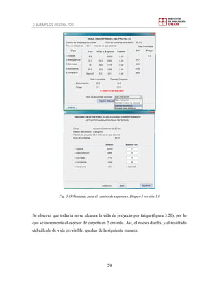 3. EJEMPLOS RESUELTOS
29
Fig. 3.19 Ventanas para el cambio de espesores. Dispav-5 versión 3.0
Se observa que todavía no se alcanza la vida de proyecto por fatiga (figura 3.20), por lo
que se incrementa el espesor de carpeta en 2 cm más. Así, el nuevo diseño, y el resultado
del cálculo de vida previsible, quedan de la siguiente manera:
 