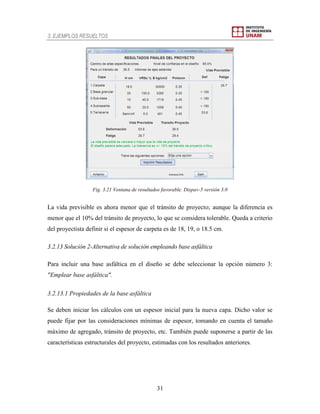 3. EJEMPLOS RESUELTOS
31
Fig. 3.21 Ventana de resultados favorable. Dispav-5 versión 3.0
La vida previsible es ahora menor que el tránsito de proyecto; aunque la diferencia es
menor que el 10% del tránsito de proyecto, lo que se considera tolerable. Queda a criterio
del proyectista definir si el espesor de carpeta es de 18, 19, o 18.5 cm.
3.2.13 Solución 2-Alternativa de solución empleando base asfáltica
Para incluir una base asfáltica en el diseño se debe seleccionar la opción número 3:
"Emplear base asfáltica".
3.2.13.1 Propiedades de la base asfáltica
Se deben iniciar los cálculos con un espesor inicial para la nueva capa. Dicho valor se
puede fijar por las consideraciones mínimas de espesor, tomando en cuenta el tamaño
máximo de agregado, tránsito de proyecto, etc. También puede suponerse a partir de las
características estructurales del proyecto, estimadas con los resultados anteriores.
 