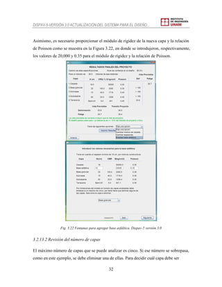 DISPAV-5-VERSIÓN 3.0 ACTUALIZACIÓN DEL SISTEMA PARA EL DISEÑO…
32
Asimismo, es necesario proporcionar el módulo de rigidez de la nueva capa y la relación
de Poisson como se muestra en la Figura 3.22, en donde se introdujeron, respectivamente,
los valores de 20,000 y 0.35 para el módulo de rigidez y la relación de Poisson.
Fig. 3.22 Ventanas para agregar base asfáltica. Dispav-5 versión 3.0
3.2.13.2 Revisión del número de capas
El máximo número de capas que se puede analizar es cinco. Si ese número se sobrepasa,
como en este ejemplo, se debe eliminar una de ellas. Para decidir cuál capa debe ser
 