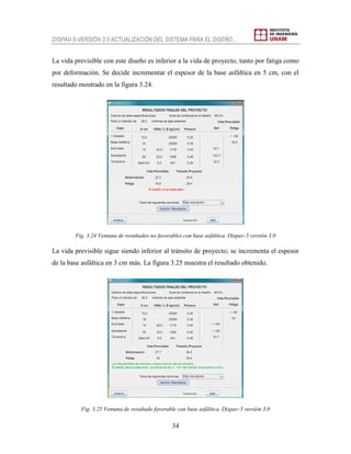 DISPAV-5-VERSIÓN 3.0 ACTUALIZACIÓN DEL SISTEMA PARA EL DISEÑO…
34
La vida previsible con este diseño es inferior a la vida de proyecto, tanto por fatiga como
por deformación. Se decide incrementar el espesor de la base asfáltica en 5 cm, con el
resultado mostrado en la figura 3.24.
Fig. 3.24 Ventana de resultados no favorables con base asfáltica. Dispav-5 versión 3.0
La vida previsible sigue siendo inferior al tránsito de proyecto; se incrementa el espesor
de la base asfáltica en 3 cm más. La figura 3.25 muestra el resultado obtenido.
Fig. 3.25 Ventana de resultado favorable con base asfáltica. Dispav-5 versión 3.0
 