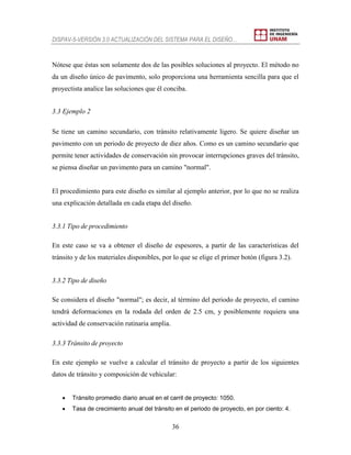 DISPAV-5-VERSIÓN 3.0 ACTUALIZACIÓN DEL SISTEMA PARA EL DISEÑO…
36
Nótese que éstas son solamente dos de las posibles soluciones al proyecto. El método no
da un diseño único de pavimento, solo proporciona una herramienta sencilla para que el
proyectista analice las soluciones que él conciba.
3.3 Ejemplo 2
Se tiene un camino secundario, con tránsito relativamente ligero. Se quiere diseñar un
pavimento con un periodo de proyecto de diez años. Como es un camino secundario que
permite tener actividades de conservación sin provocar interrupciones graves del tránsito,
se piensa diseñar un pavimento para un camino "normal".
El procedimiento para este diseño es similar al ejemplo anterior, por lo que no se realiza
una explicación detallada en cada etapa del diseño.
3.3.1 Tipo de procedimiento
En este caso se va a obtener el diseño de espesores, a partir de las características del
tránsito y de los materiales disponibles, por lo que se elige el primer botón (figura 3.2).
3.3.2 Tipo de diseño
Se considera el diseño "normal"; es decir, al término del periodo de proyecto, el camino
tendrá deformaciones en la rodada del orden de 2.5 cm, y posiblemente requiera una
actividad de conservación rutinaria amplia.
3.3.3 Tránsito de proyecto
En este ejemplo se vuelve a calcular el tránsito de proyecto a partir de los siguientes
datos de tránsito y composición de vehicular:
 Tránsito promedio diario anual en el carril de proyecto: 1050.
 Tasa de crecimiento anual del tránsito en el periodo de proyecto, en por ciento: 4.
 