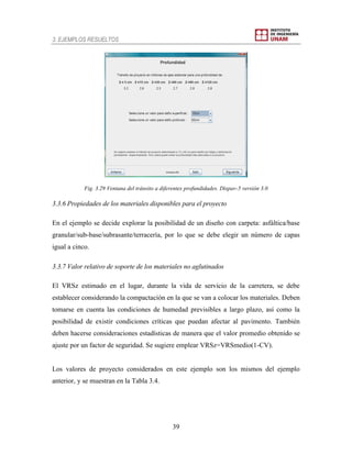 3. EJEMPLOS RESUELTOS
39
Fig. 3.29 Ventana del tránsito a diferentes profundidades. Dispav-5 versión 3.0
3.3.6 Propiedades de los materiales disponibles para el proyecto
En el ejemplo se decide explorar la posibilidad de un diseño con carpeta: asfáltica/base
granular/sub-base/subrasante/terracería, por lo que se debe elegir un número de capas
igual a cinco.
3.3.7 Valor relativo de soporte de los materiales no aglutinados
El VRSz estimado en el lugar, durante la vida de servicio de la carretera, se debe
establecer considerando la compactación en la que se van a colocar los materiales. Deben
tomarse en cuenta las condiciones de humedad previsibles a largo plazo, así como la
posibilidad de existir condiciones críticas que puedan afectar al pavimento. También
deben hacerse consideraciones estadísticas de manera que el valor promedio obtenido se
ajuste por un factor de seguridad. Se sugiere emplear VRSz=VRSmedio(1-CV).
Los valores de proyecto considerados en este ejemplo son los mismos del ejemplo
anterior, y se muestran en la Tabla 3.4.
 