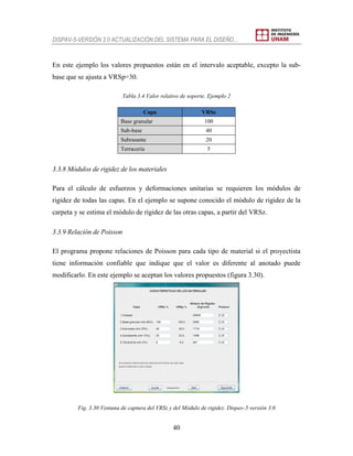 DISPAV-5-VERSIÓN 3.0 ACTUALIZACIÓN DEL SISTEMA PARA EL DISEÑO…
40
En este ejemplo los valores propuestos están en el intervalo aceptable, excepto la sub-
base que se ajusta a VRSp=30.
Tabla 3.4 Valor relativo de soporte. Ejemplo 2
Capa VRSz
Base granular 100
Sub-base 40
Subrasante 20
Terracería 5
3.3.8 Módulos de rigidez de los materiales
Para el cálculo de esfuerzos y deformaciones unitarias se requieren los módulos de
rigidez de todas las capas. En el ejemplo se supone conocido el módulo de rigidez de la
carpeta y se estima el módulo de rigidez de las otras capas, a partir del VRSz.
3.3.9 Relación de Poisson
El programa propone relaciones de Poisson para cada tipo de material si el proyectista
tiene información confiable que indique que el valor es diferente al anotado puede
modificarlo. En este ejemplo se aceptan los valores propuestos (figura 3.30).
Fig. 3.30 Ventana de captura del VRSz y del Módulo de rigidez. Dispav-5 versión 3.0
 