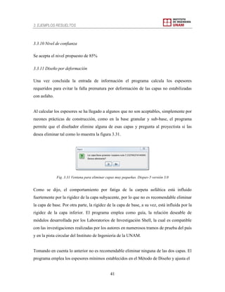 3. EJEMPLOS RESUELTOS
41
3.3.10 Nivel de confianza
Se acepta el nivel propuesto de 85%
3.3.11 Diseño por deformación
Una vez concluida la entrada de información el programa calcula los espesores
requeridos para evitar la falla prematura por deformación de las capas no estabilizadas
con asfalto.
Al calcular los espesores se ha llegado a algunos que no son aceptables, simplemente por
razones prácticas de construcción, como en la base granular y sub-base, el programa
permite que el diseñador elimine alguna de esas capas y pregunta al proyectista si las
desea eliminar tal como lo muestra la figura 3.31.
Fig. 3.31 Ventana para eliminar capas muy pequeñas. Dispav-5 versión 3.0
Como se dijo, el comportamiento por fatiga de la carpeta asfáltica está influido
fuertemente por la rigidez de la capa subyacente, por lo que no es recomendable eliminar
la capa de base. Por otra parte, la rigidez de la capa de base, a su vez, está influida por la
rigidez de la capa inferior. El programa emplea como guía, la relación deseable de
módulos desarrollada por los Laboratorios de Investigación Shell, la cual es compatible
con las investigaciones realizadas por los autores en numerosos tramos de prueba del país
y en la pista circular del Instituto de Ingeniería de la UNAM.
Tomando en cuenta lo anterior no es recomendable eliminar ninguna de las dos capas. El
programa emplea los espesores mínimos establecidos en el Método de Diseño y ajusta el
 