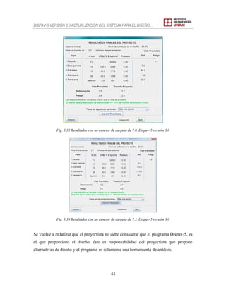 DISPAV-5-VERSIÓN 3.0 ACTUALIZACIÓN DEL SISTEMA PARA EL DISEÑO…
44
Fig. 3.33 Resultados con un espesor de carpeta de 7.0. Dispav-5 versión 3.0
Fig. 3.34 Resultados con un espesor de carpeta de 7.5. Dispav-5 versión 3.0
Se vuelve a enfatizar que el proyectista no debe considerar que el programa Dispav-5, es
el que proporciona el diseño; éste es responsabilidad del proyectista que propone
alternativas de diseño y el programa es solamente una herramienta de análisis.
 
