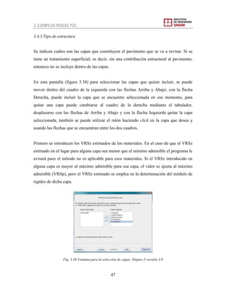 3. EJEMPLOS RESUELTOS
47
3.4.3 Tipo de estructura
Se indican cuáles son las capas que constituyen el pavimento que se va a revisar. Si se
tiene un tratamiento superficial; es decir, sin una contribución estructural al pavimento,
entonces no se incluye dentro de las capas.
En esta pantalla (figura 3.38) para seleccionar las capas que quiere incluir, se puede
mover dentro del cuadro de la izquierda con las flechas Arriba y Abajo; con la flecha
Derecha, puede incluir la capa que se encuentre seleccionada en ese momento, para
quitar una capa puede cambiarse al cuadro de la derecha mediante el tabulador,
desplazarse con las flechas de Arriba y Abajo y con la flecha Izquierda quitar la capa
seleccionada, también se puede utilizar el ratón haciendo click en la capa que desea y
usando las flechas que se encuentran entre los dos cuadros.
Primero se introducen los VRSz estimados de los materiales. En el caso de que el VRSz
estimado en el lugar para alguna capa sea menor que el mínimo admisible el programa le
avisará pues el método no es aplicable para esos materiales. Si el VRSz introducido en
alguna capa es mayor al máximo admisible para esa capa, el valor se ajusta al máximo
admisible (VRSp), pero el VRSz estimado se emplea en la determinación del módulo de
rigidez de dicha capa.
Fig. 3.38 Ventana para la selección de capas. Dispav-5 versión 3.0
 