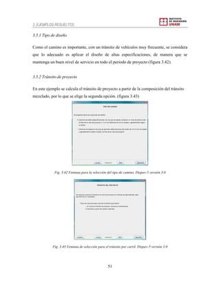 3. EJEMPLOS RESUELTOS
51
3.5.1 Tipo de diseño
Como el camino es importante, con un tránsito de vehículos muy frecuente, se considera
que lo adecuado es aplicar el diseño de altas especificaciones, de manera que se
mantenga un buen nivel de servicio en todo el periodo de proyecto (figura 3.42).
3.5.2 Tránsito de proyecto
En este ejemplo se calcula el tránsito de proyecto a partir de la composición del tránsito
mezclado, por lo que se elige la segunda opción. (figura 3.43)
Fig. 3.42 Ventana para la selección del tipo de camino. Dispav-5 versión 3.0
Fig. 3.43 Ventana de selección para el tránsito por carril. Dispav-5 versión 3.0
 