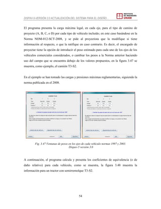 DISPAV-5-VERSIÓN 3.0 ACTUALIZACIÓN DEL SISTEMA PARA EL DISEÑO…
54
El programa presenta la carga máxima legal, en cada eje, para el tipo de camino de
proyecto (A, B, C, o D) por cada tipo de vehículo incluido; en este caso basándose en la
Norma NOM-012-SCT-2008, y se pide al proyectista que la modifique si tiene
información al respecto, o que la ratifique en caso contrario. Es decir, el encargado de
proyectar tiene la opción de introducir el peso estimado para cada uno de los ejes de los
vehículos comerciales considerados, o cambiar los pesos a la Norma anterior haciendo
uso del campo que se encuentra debajo de los valores propuestos, en la figura 3.47 se
muestra, como ejemplo, el camión T3-S2.
En el ejemplo se han tomado las cargas y presiones máximas reglamentarias, siguiendo la
norma publicada en el 2008.
Fig. 3.47 Ventanas de pesos en los ejes de cada vehículo normas 1997 y 2003.
Dispav-5 versión 3.0
A continuación, el programa calcula y presenta los coeficientes de equivalencia (o de
daño relativo) para cada vehículo, como se muestra, la figura 3.48 muestra la
información para un tractor con semirremolque T3-S2.
 