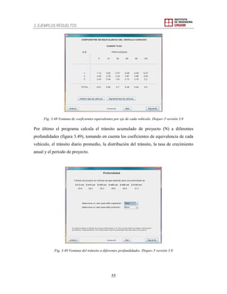 3. EJEMPLOS RESUELTOS
55
Fig. 3.48 Ventana de coeficientes equivalentes por eje de cada vehículo. Dispav-5 versión 3.0
Por último el programa calcula el tránsito acumulado de proyecto (N) a diferentes
profundidades (figura 3.49), tomando en cuenta los coeficientes de equivalencia de cada
vehículo, el tránsito diario promedio, la distribución del tránsito, la tasa de crecimiento
anual y el periodo de proyecto.
Fig. 3.49 Ventana del tránsito a diferentes profundidades. Dispav-5 versión 3.0
 