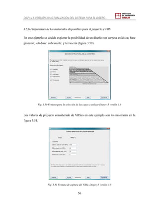DISPAV-5-VERSIÓN 3.0 ACTUALIZACIÓN DEL SISTEMA PARA EL DISEÑO…
56
3.5.6 Propiedades de los materiales disponibles para el proyecto y VRS
En este ejemplo se decide explorar la posibilidad de un diseño con carpeta asfáltica; base
granular; sub-base; subrasante; y terracería (figura 3.50).
Fig. 3.50 Ventana para la selección de las capas a utilizar Dispav-5 versión 3.0
Los valores de proyecto considerado de VRSzs en este ejemplo son los mostrados en la
figura 3.51.
Fig. 3.51 Ventana de captura del VRSz. Dispav-5 versión 3.0
 