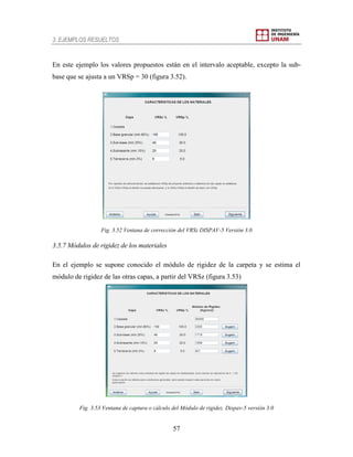 3. EJEMPLOS RESUELTOS
57
En este ejemplo los valores propuestos están en el intervalo aceptable, excepto la sub-
base que se ajusta a un VRSp = 30 (figura 3.52).
Fig. 3.52 Ventana de corrección del VRSz DISPAV-5 Versión 3.0
3.5.7 Módulos de rigidez de los materiales
En el ejemplo se supone conocido el módulo de rigidez de la carpeta y se estima el
módulo de rigidez de las otras capas, a partir del VRSz (figura 3.53)
Fig. 3.53 Ventana de captura o cálculo del Módulo de rigidez. Dispav-5 versión 3.0
 
