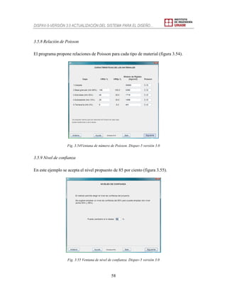 DISPAV-5-VERSIÓN 3.0 ACTUALIZACIÓN DEL SISTEMA PARA EL DISEÑO…
58
3.5.8 Relación de Poisson
El programa propone relaciones de Poisson para cada tipo de material (figura 3.54).
Fig. 3.54Ventana de número de Poisson. Dispav-5 versión 3.0
3.5.9 Nivel de confianza
En este ejemplo se acepta el nivel propuesto de 85 por ciento (figura 3.55).
Fig. 3.55 Ventana de nivel de confianza. Dispav-5 versión 3.0
 