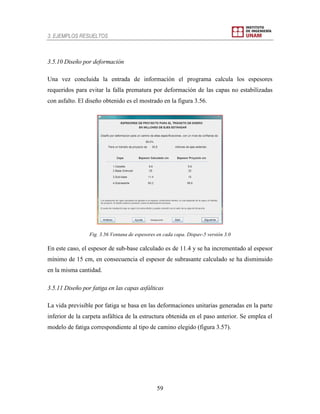 3. EJEMPLOS RESUELTOS
59
3.5.10 Diseño por deformación
Una vez concluida la entrada de información el programa calcula los espesores
requeridos para evitar la falla prematura por deformación de las capas no estabilizadas
con asfalto. El diseño obtenido es el mostrado en la figura 3.56.
Fig. 3.56 Ventana de espesores en cada capa. Dispav-5 versión 3.0
En este caso, el espesor de sub-base calculado es de 11.4 y se ha incrementado al espesor
mínimo de 15 cm, en consecuencia el espesor de subrasante calculado se ha disminuido
en la misma cantidad.
3.5.11 Diseño por fatiga en las capas asfálticas
La vida previsible por fatiga se basa en las deformaciones unitarias generadas en la parte
inferior de la carpeta asfáltica de la estructura obtenida en el paso anterior. Se emplea el
modelo de fatiga correspondiente al tipo de camino elegido (figura 3.57).
 