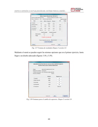 DISPAV-5-VERSIÓN 3.0 ACTUALIZACIÓN DEL SISTEMA PARA EL DISEÑO…
60
Fig. 3.57 Ventana de resultados Dispav-5 versión 3.0
Mediante el menú se pueden seguir las mismas opciones que en el primer ejercicio, hasta
llegar a un diseño adecuado (figuras 3.58 y 3.59).
Fig. 3.58 Ventanas para el cambio de espesores. Dispav-5 versión 3.0
 
