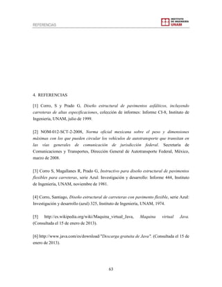 REFERENCIAS
63
4. REFERENCIAS
[1] Corro, S y Prado G, Diseño estructural de pavimentos asfálticos, incluyendo
carreteras de altas especificaciones, colección de informes: Informe CI-8, Instituto de
Ingeniería, UNAM, julio de 1999.
[2] NOM-012-SCT-2-2008, Norma oficial mexicana sobre el peso y dimensiones
máximas con los que pueden circular los vehículos de autotransporte que transitan en
las vías generales de comunicación de jurisdicción federal. Secretaría de
Comunicaciones y Transportes, Dirección General de Autotransporte Federal, México,
marzo de 2008.
[3] Corro S, Magallanes R, Prado G, Instructivo para diseño estructural de pavimentos
flexibles para carreteras, serie Azul: Investigación y desarrollo: Informe 444, Instituto
de Ingeniería, UNAM, noviembre de 1981.
[4] Corro, Santiago, Diseño estructural de carreteras con pavimento flexible, serie Azul:
Investigación y desarrollo (azul) 325, Instituto de Ingeniería, UNAM, 1974.
[5] http://es.wikipedia.org/wiki/Maquina_virtual_Java, Maquina virtual Java.
(Consultada el 15 de enero de 2013).
[6] http://www.java.com/es/download/"Descarga gratuita de Java". (Consultada el 15 de
enero de 2013).
 