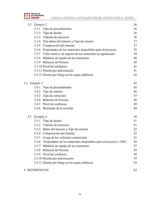 DISPAV-5-VERSIÓN 3.0 ACTUALIZACIÓN DEL SISTEMA PARA EL DISEÑO…
iv
3.3 Ejemplo 2 36
3.3.1 Tipo de procedimiento 36
3.3.2 Tipo de diseño 36
3.3.3 Tránsito de proyecto 36
3.3.4 Tres datos del tránsito y Tipo de camino 37
3.3.5 Composición del tránsito 37
3.3.6 Propiedades de los materiales disponibles para el proyecto 39
3.3.7 Valor relativo de soporte de los materiales no aglutinados 39
3.3.8 Módulos de rigidez de los materiales 40
3.3.9 Relación de Poisson 40
3.3.10 Nivel de confianza 41
3.3.11 Diseño por deformación 41
3.3.12 Diseño por fatiga en las capas asfálticas 42
3.4 Ejemplo 3 45
3.4.1 Tipo de procedimiento 45
3.4.2 Tipo de camino 46
3.4.3 Tipo de estructura 47
3.4.4 Relación de Poisson 48
3.4.5 Nivel de confianza 49
3.4.6 Resultado de la revisión 49
3.5 Ejemplo 4 50
3.5.1 Tipo de diseño 51
3.5.2 Tránsito de proyecto 51
3.5.3 Datos del tránsito y Tipo de camino 52
3.5.4 Composición del tránsito 52
3.5.5 Carga de los vehículos comerciales 53
3.5.6 Propiedades de los materiales disponibles para el proyecto y VRS 56
3.5.7 Módulos de rigidez de los materiales 57
3.5.8 Relación de Poisson 58
3.5.9 Nivel de confianza 58
3.5.10 Diseño por deformación 59
3.5.11 Diseño por fatiga en las capas asfálticas 59
4 REFERENCIAS 63
 