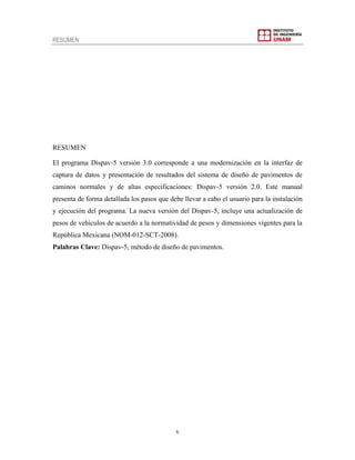 RESUMEN
v
RESUMEN
El programa Dispav-5 versión 3.0 corresponde a una modernización en la interfaz de
captura de datos y presentación de resultados del sistema de diseño de pavimentos de
caminos normales y de altas especificaciones: Dispav-5 versión 2.0. Este manual
presenta de forma detallada los pasos que debe llevar a cabo el usuario para la instalación
y ejecución del programa. La nueva versión del Dispav-5, incluye una actualización de
pesos de vehículos de acuerdo a la normatividad de pesos y dimensiones vigentes para la
República Mexicana (NOM-012-SCT-2008).
Palabras Clave: Dispav-5, método de diseño de pavimentos.
 